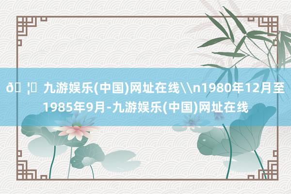 🦄九游娱乐(中国)网址在线\n1980年12月至1985年9