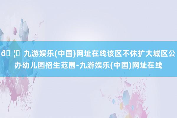 🦄九游娱乐(中国)网址在线该区不休扩大城区公办幼儿园招生范围
