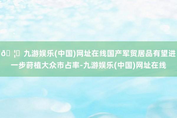 🦄九游娱乐(中国)网址在线国产军贸居品有望进一步莳植大众市占