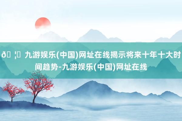 🦄九游娱乐(中国)网址在线揭示将来十年十大时间趋势-九游娱乐