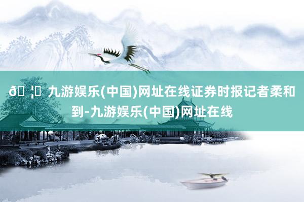 🦄九游娱乐(中国)网址在线　　证券时报记者柔和到-九游娱乐(