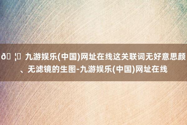🦄九游娱乐(中国)网址在线这关联词无好意思颜、无滤镜的生图-九游娱乐(中国)网址在线