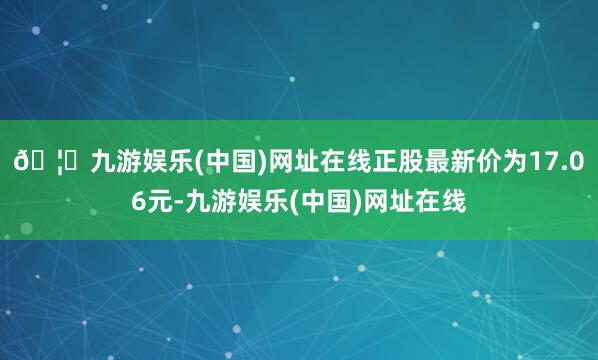 🦄九游娱乐(中国)网址在线正股最新价为17.06元-九游娱乐