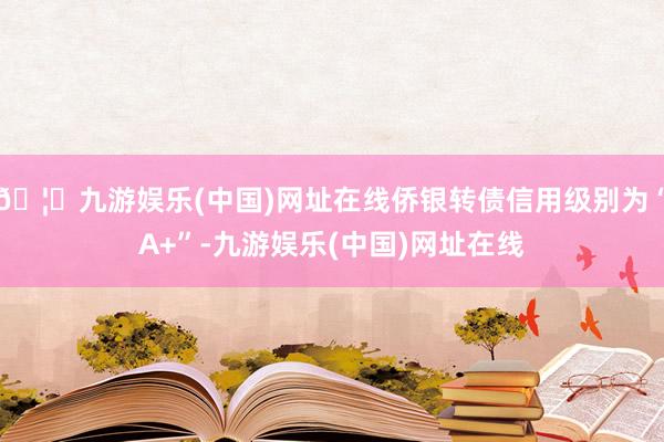 🦄九游娱乐(中国)网址在线侨银转债信用级别为“A+”-九游娱