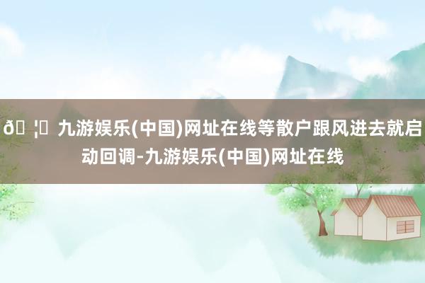 🦄九游娱乐(中国)网址在线等散户跟风进去就启动回调-九游娱乐