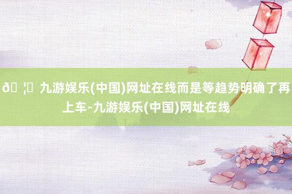 🦄九游娱乐(中国)网址在线而是等趋势明确了再上车-九游娱乐(