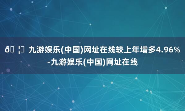 🦄九游娱乐(中国)网址在线较上年增多4.96%-九游娱乐(中国)网址在线