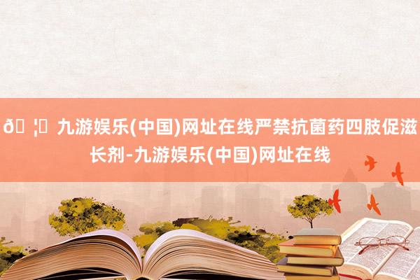 🦄九游娱乐(中国)网址在线严禁抗菌药四肢促滋长剂-九游娱乐(