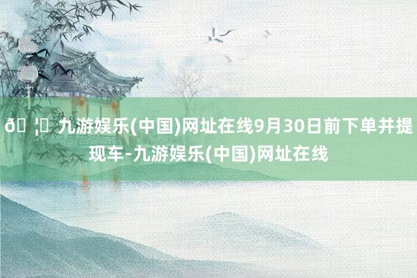 🦄九游娱乐(中国)网址在线9月30日前下单并提现车-九游娱乐