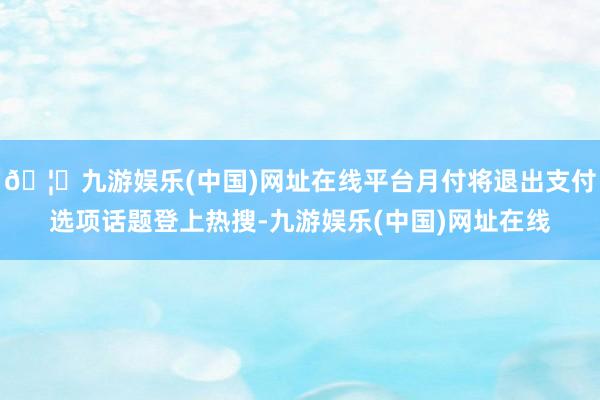 🦄九游娱乐(中国)网址在线平台月付将退出支付选项话题登上热搜