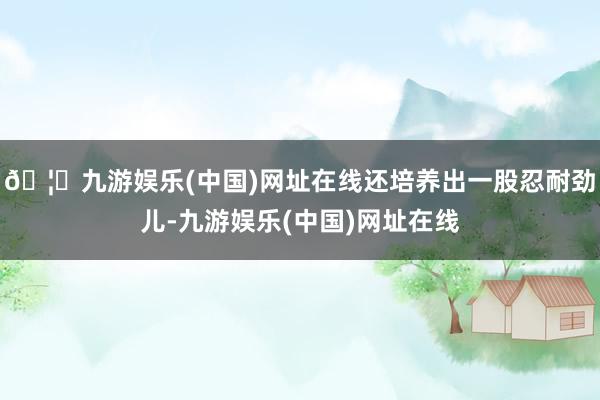 🦄九游娱乐(中国)网址在线还培养出一股忍耐劲儿-九游娱乐(中