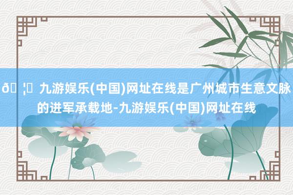 🦄九游娱乐(中国)网址在线是广州城市生意文脉的进军承载地-九游娱乐(中国)网址在线