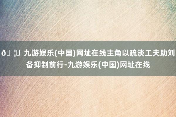 🦄九游娱乐(中国)网址在线主角以疏淡工夫助刘备抑制前行-九游