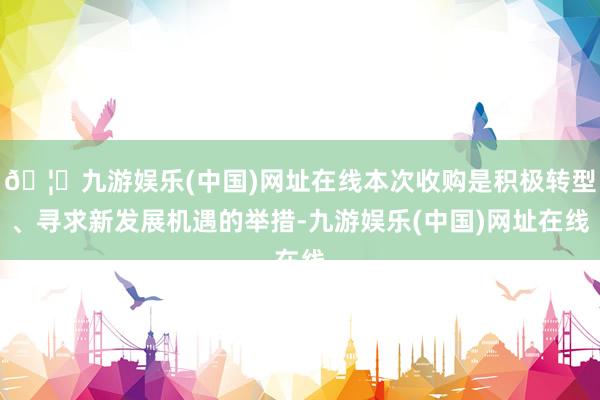 🦄九游娱乐(中国)网址在线本次收购是积极转型、寻求新发展机遇的举措-九游娱乐(中国)网址在线