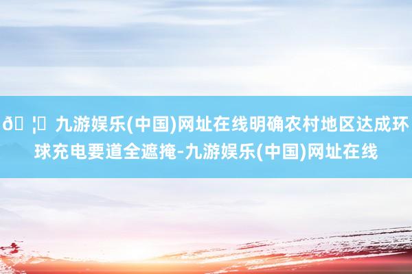 🦄九游娱乐(中国)网址在线明确农村地区达成环球充电要道全遮掩