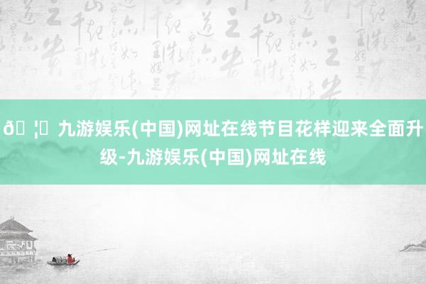 🦄九游娱乐(中国)网址在线节目花样迎来全面升级-九游娱乐(中