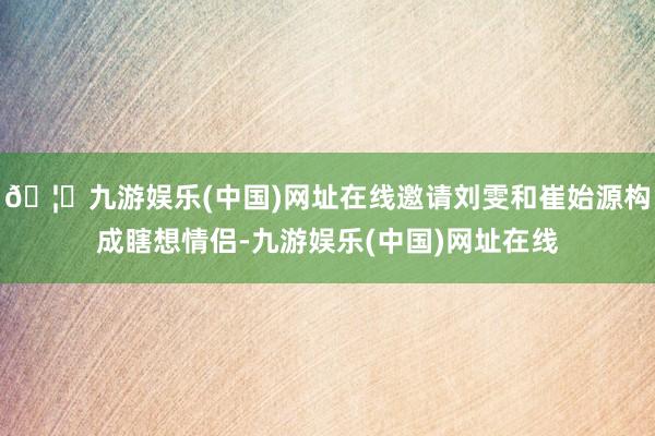 🦄九游娱乐(中国)网址在线邀请刘雯和崔始源构成瞎想情侣-九游