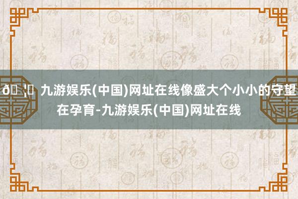 🦄九游娱乐(中国)网址在线像盛大个小小的守望在孕育-九游娱乐