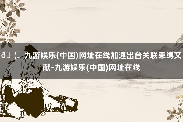 🦄九游娱乐(中国)网址在线加速出台关联束缚文献-九游娱乐(中