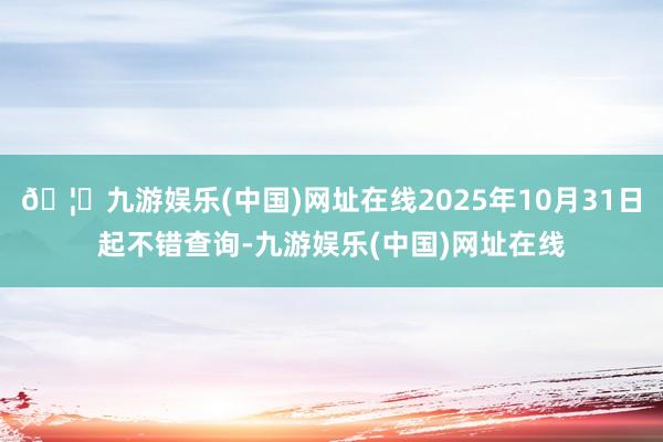 🦄九游娱乐(中国)网址在线2025年10月31日起不错查询-