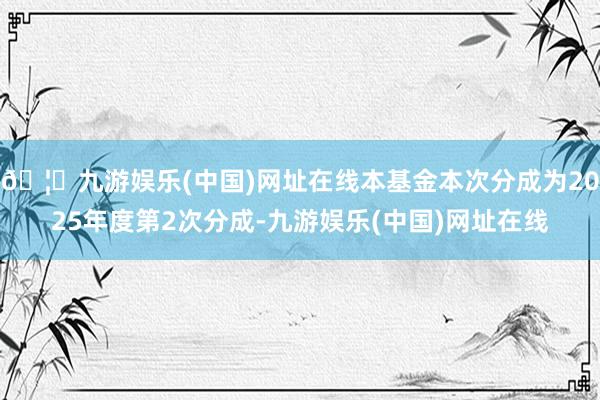 🦄九游娱乐(中国)网址在线本基金本次分成为2025年度第2次