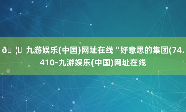 🦄九游娱乐(中国)网址在线“好意思的集团(74.410-九游