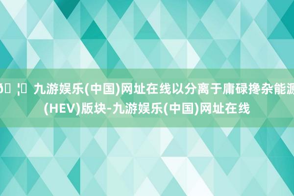 🦄九游娱乐(中国)网址在线以分离于庸碌搀杂能源(HEV)版块