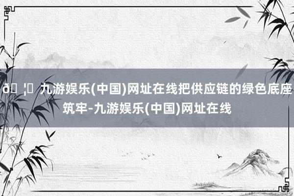 🦄九游娱乐(中国)网址在线把供应链的绿色底座筑牢-九游娱乐(