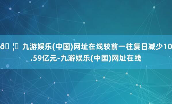 🦄九游娱乐(中国)网址在线较前一往复日减少10.59亿元-九