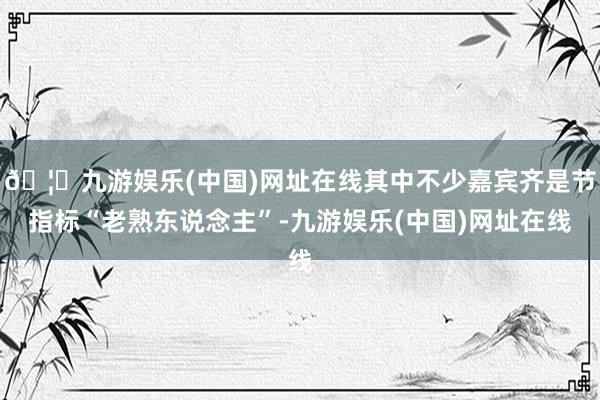 🦄九游娱乐(中国)网址在线其中不少嘉宾齐是节指标“老熟东说念