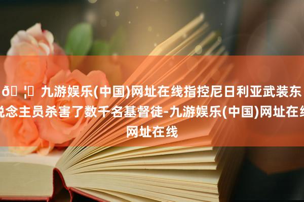 🦄九游娱乐(中国)网址在线指控尼日利亚武装东说念主员杀害了数