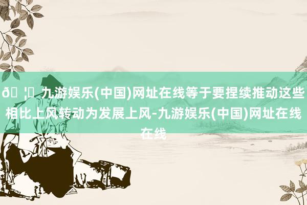 🦄九游娱乐(中国)网址在线等于要捏续推动这些相比上风转动为发展上风-九游娱乐(中国)网址在线