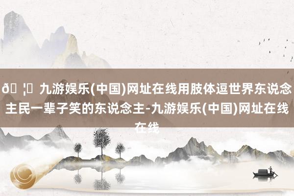 🦄九游娱乐(中国)网址在线用肢体逗世界东说念主民一辈子笑的东