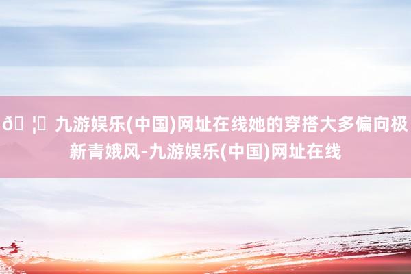🦄九游娱乐(中国)网址在线她的穿搭大多偏向极新青娥风-九游娱