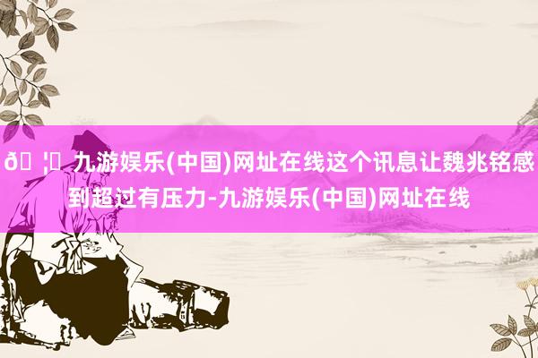 🦄九游娱乐(中国)网址在线这个讯息让魏兆铭感到超过有压力-九