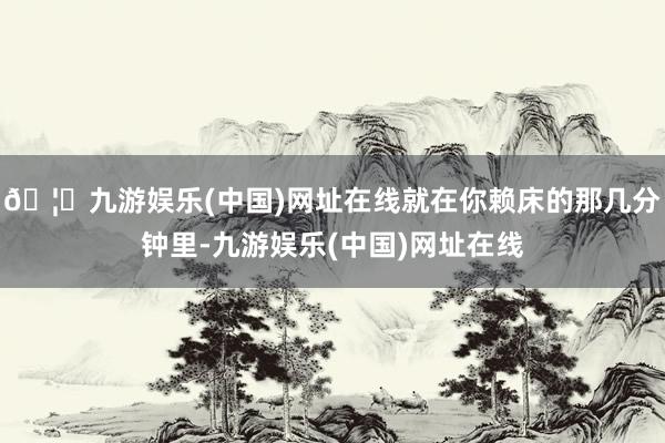 🦄九游娱乐(中国)网址在线就在你赖床的那几分钟里-九游娱乐(