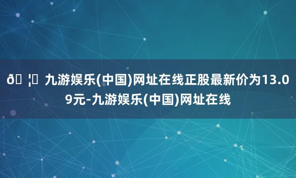 🦄九游娱乐(中国)网址在线正股最新价为13.09元-九游娱乐