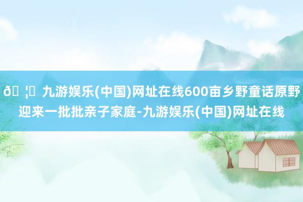 🦄九游娱乐(中国)网址在线600亩乡野童话原野迎来一批批亲子