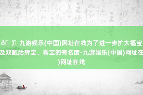 🦄九游娱乐(中国)网址在线为了进一步扩大福宝以及双胞胎辉宝、