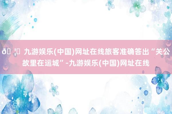 🦄九游娱乐(中国)网址在线旅客准确答出“关公故里在运城”-九