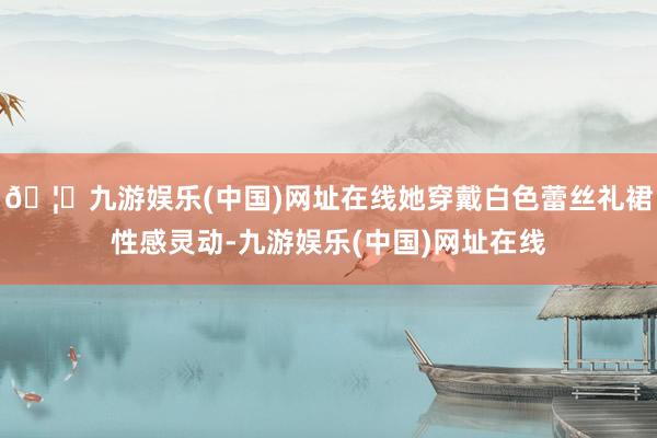 🦄九游娱乐(中国)网址在线她穿戴白色蕾丝礼裙性感灵动-九游娱