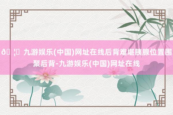 🦄九游娱乐(中国)网址在线后背难堪胰腺位置围聚后背-九游娱乐