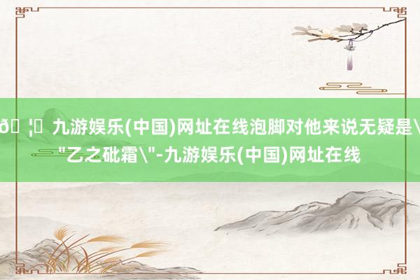 🦄九游娱乐(中国)网址在线泡脚对他来说无疑是＂乙之砒霜＂-九