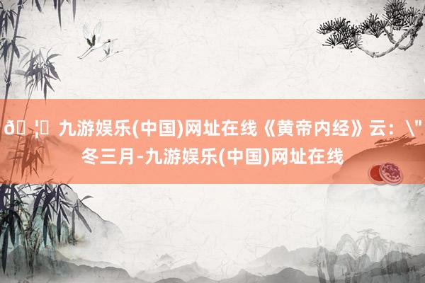 🦄九游娱乐(中国)网址在线《黄帝内经》云：＂冬三月-九游娱乐