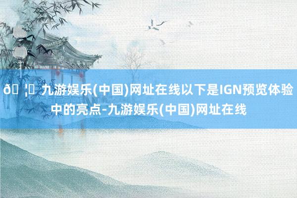 🦄九游娱乐(中国)网址在线以下是IGN预览体验中的亮点-九游