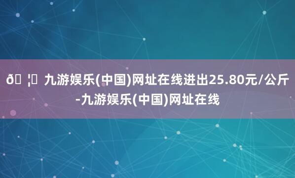 🦄九游娱乐(中国)网址在线进出25.80元/公斤-九游娱乐(