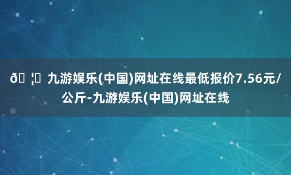 🦄九游娱乐(中国)网址在线最低报价7.56元/公斤-九游娱乐