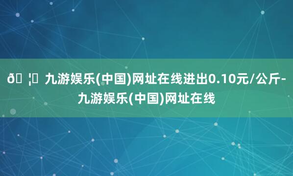 🦄九游娱乐(中国)网址在线进出0.10元/公斤-九游娱乐(中