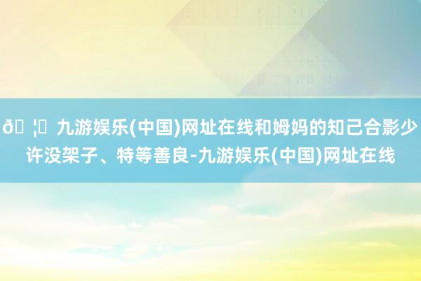 🦄九游娱乐(中国)网址在线和姆妈的知己合影少许没架子、特等善