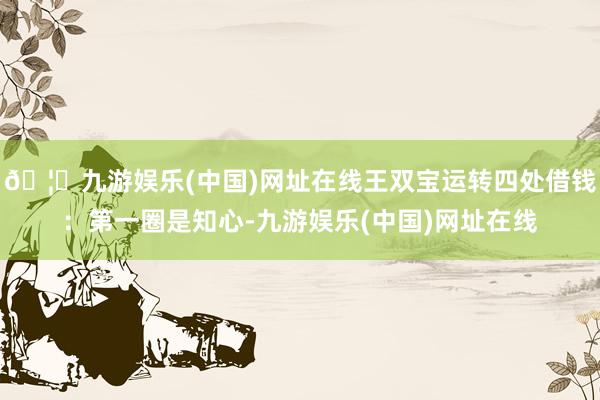 🦄九游娱乐(中国)网址在线王双宝运转四处借钱:第一圈是知心-九游娱乐(中国)网址在线